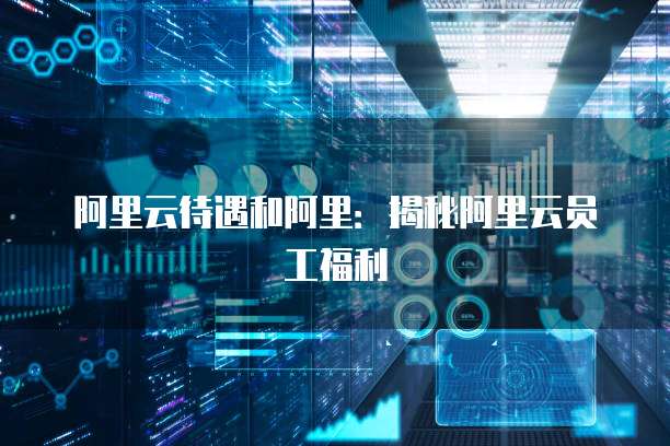 阿里云待遇和阿里：揭秘阿里云员工福利
