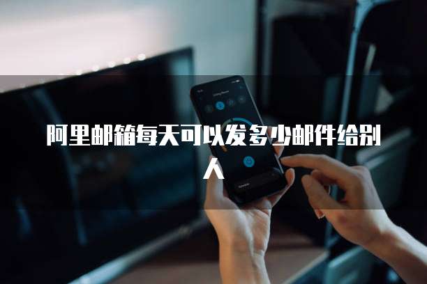 阿里邮箱每天可以发多少邮件给别人
