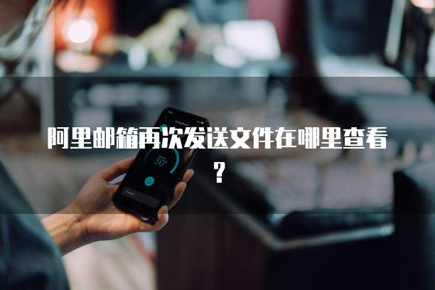 阿里邮箱再次发送文件在哪里查看？