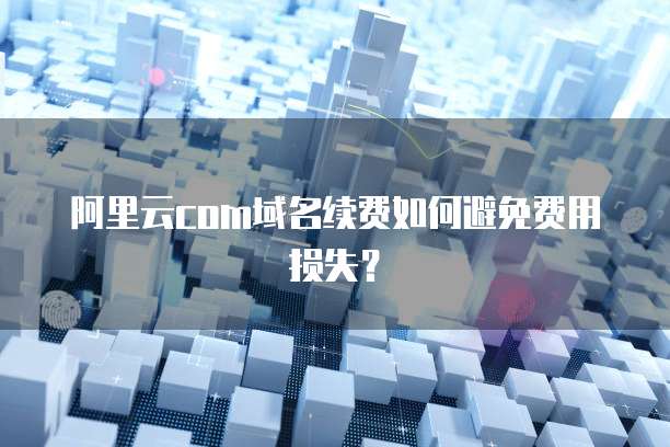 阿里云com域名续费如何避免费用损失？