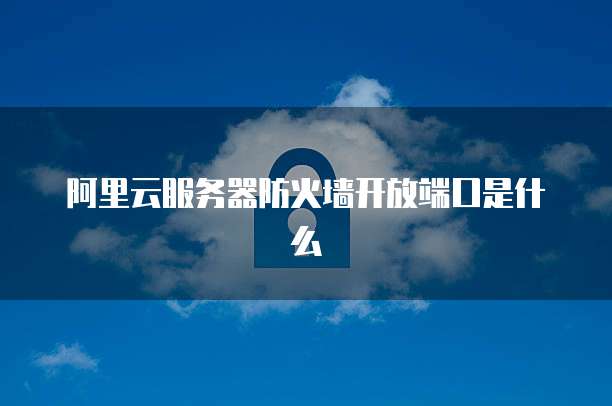 阿里云服务器防火墙开放端口是什么
