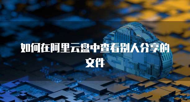 如何在阿里云盘中查看别人分享的文件