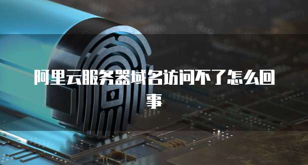 阿里云服务器域名访问不了怎么回事