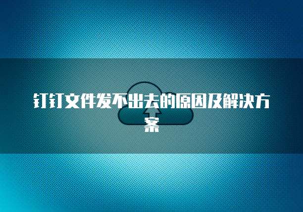 钉钉文件发不出去的原因及解决方案