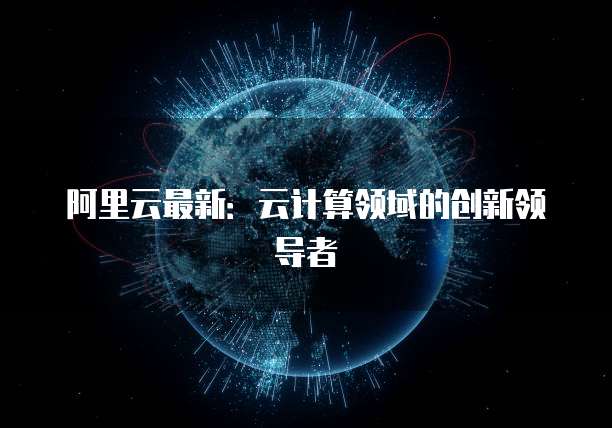 阿里云最新：云计算领域的创新领导者