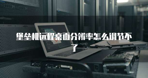 堡垒机远程桌面分辨率怎么调节不了