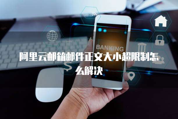 阿里云邮箱邮件正文大小超限制怎么解决