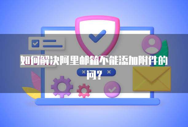 如何解决阿里邮箱不能添加附件的问？