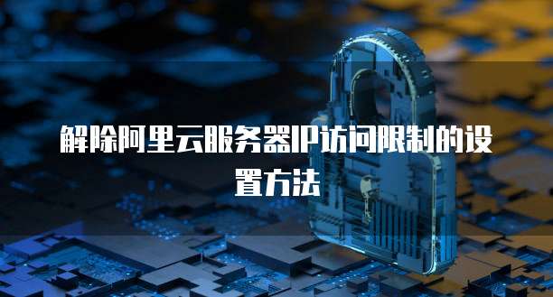 解除阿里云服务器IP访问限制的设置方法
