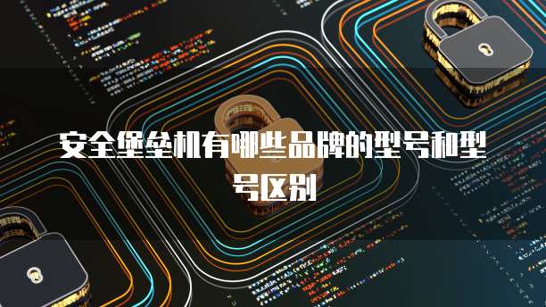 安全堡垒机有哪些品牌的型号和型号区别