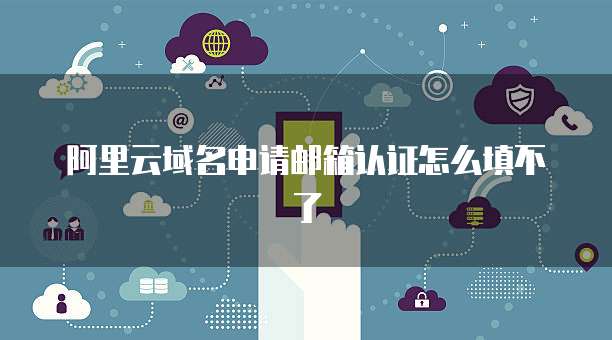 阿里云域名申请邮箱认证怎么填不了