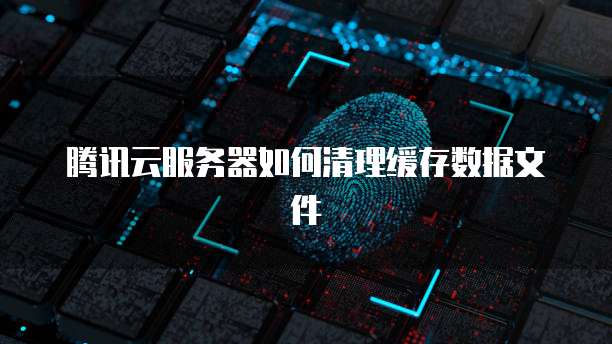 腾讯云服务器如何清理缓存数据文件