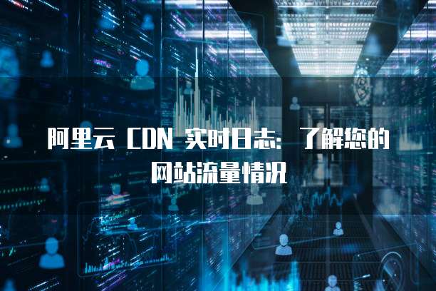 阿里云 CDN 实时日志：了解您的网站流量情况