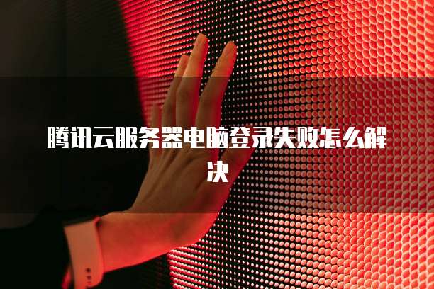 腾讯云服务器电脑登录失败怎么解决