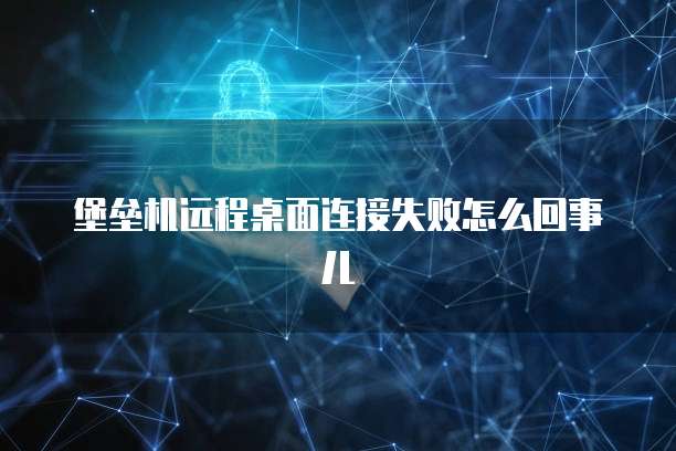堡垒机远程桌面连接失败怎么回事儿