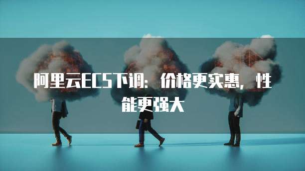 阿里云ECS下调：价格更实惠，性能更强大