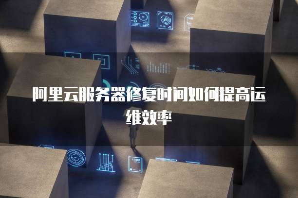阿里云服务器修复时间如何提高运维效率
