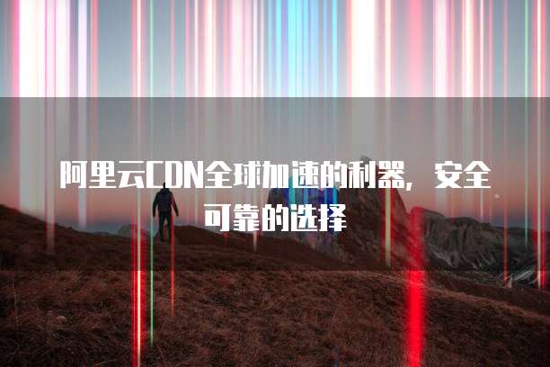 阿里云CDN全球加速的利器，安全可靠的选择