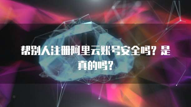 帮别人注册阿里云账号安全吗？是真的吗？