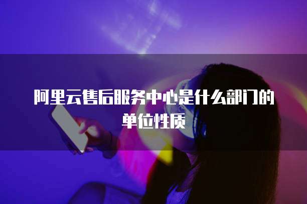 阿里云售后服务中心是什么部门的单位性质