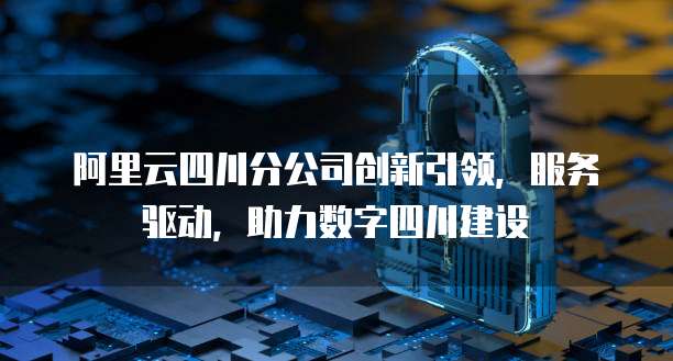 阿里云四川分公司创新引领，服务驱动，助力数字四川建设