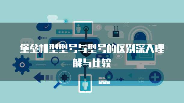 堡垒机型型号与型号的区别深入理解与比较