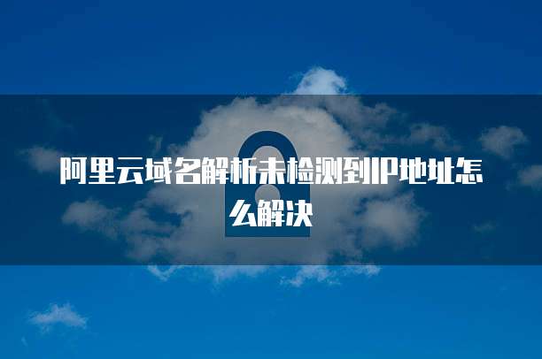 阿里云域名解析未检测到IP地址怎么解决