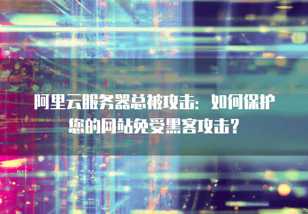 阿里云服务器总被攻击：如何保护您的网站免受黑客攻击？