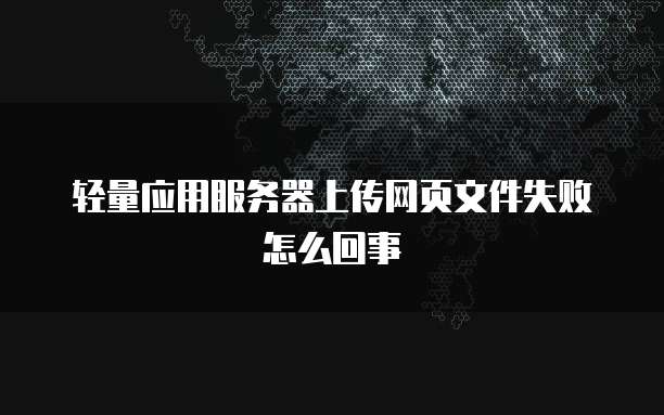 轻量应用服务器上传网页文件失败怎么回事