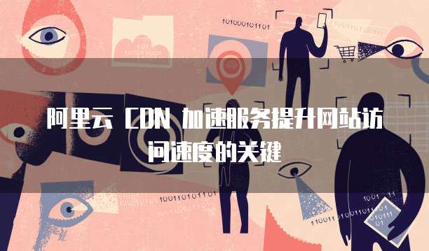 阿里云 CDN 加速服务提升网站访问速度的关键