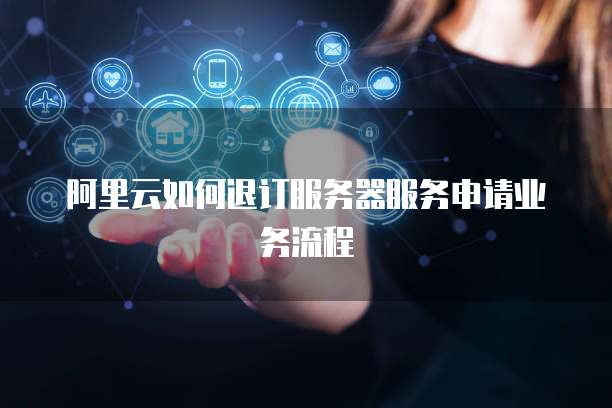 阿里云如何退订服务器服务申请业务流程