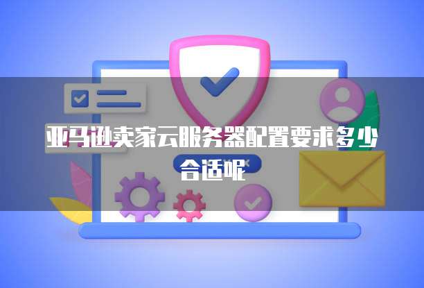 亚马逊卖家云服务器配置要求多少合适呢