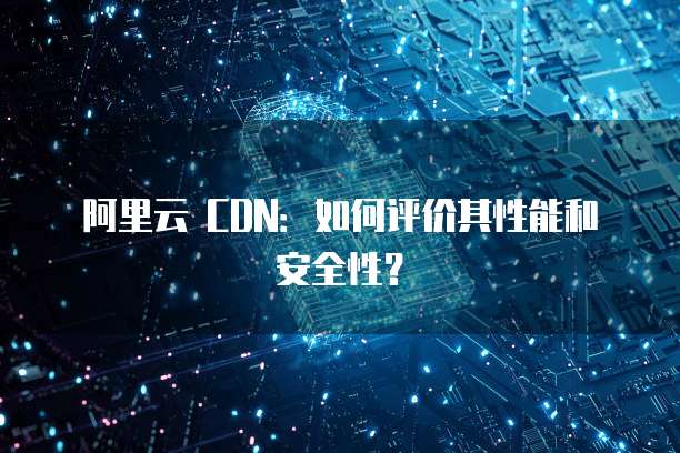 阿里云 CDN：如何评价其性能和安全性？