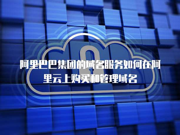 阿里巴巴集团的域名服务如何在阿里云上购买和管理域名