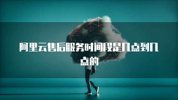 阿里云售后服务时间段是几点到几点的