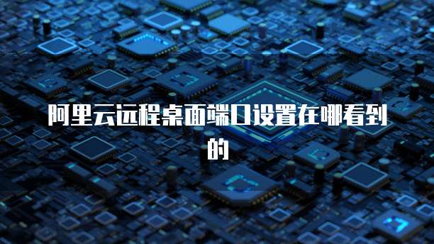 阿里云远程桌面端口设置在哪看到的