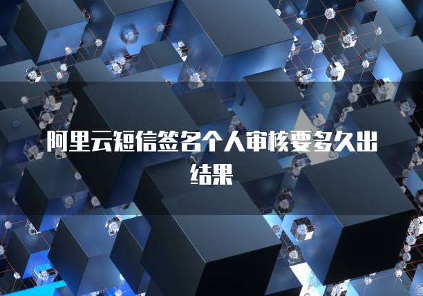 阿里云短信签名个人审核要多久出结果