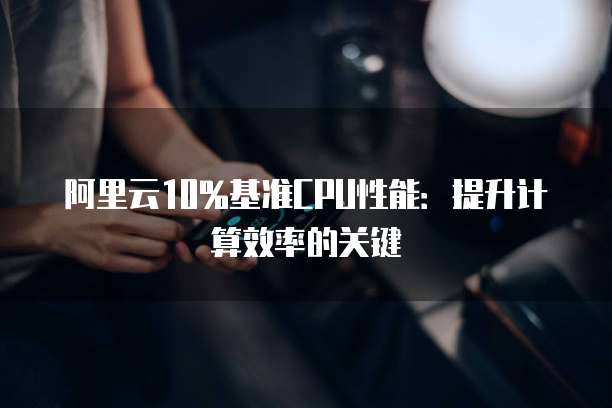 阿里云10%基准CPU性能：提升计算效率的关键