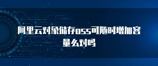 阿里云对象储存oss可随时增加容量么对吗