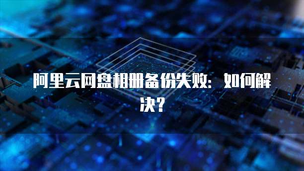 阿里云网盘相册备份失败：如何解决？