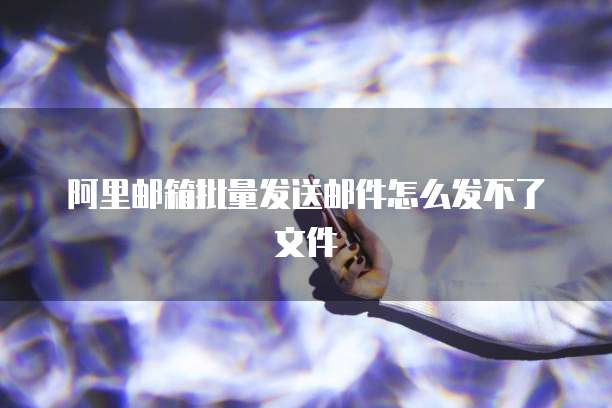 阿里邮箱批量发送邮件怎么发不了文件