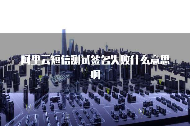 阿里云短信测试签名失败什么意思啊