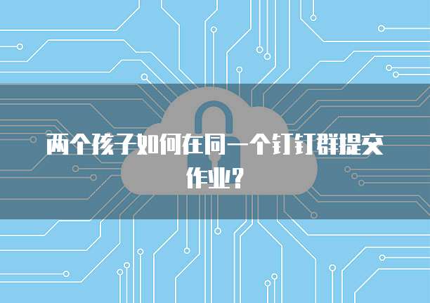 两个孩子如何在同一个钉钉群提交作业？