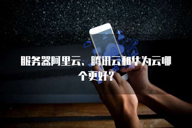 服务器阿里云、腾讯云和华为云哪个更好？
