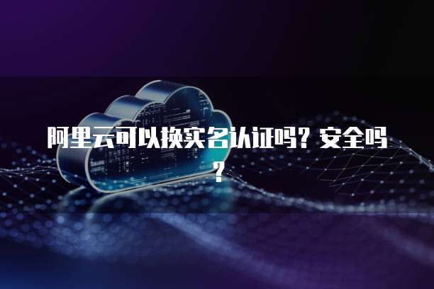 阿里云可以换实名认证吗？安全吗？