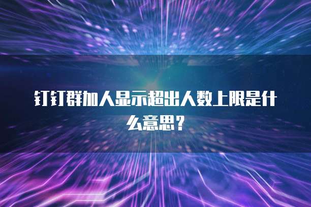 钉钉群加人显示超出人数上限是什么意思？