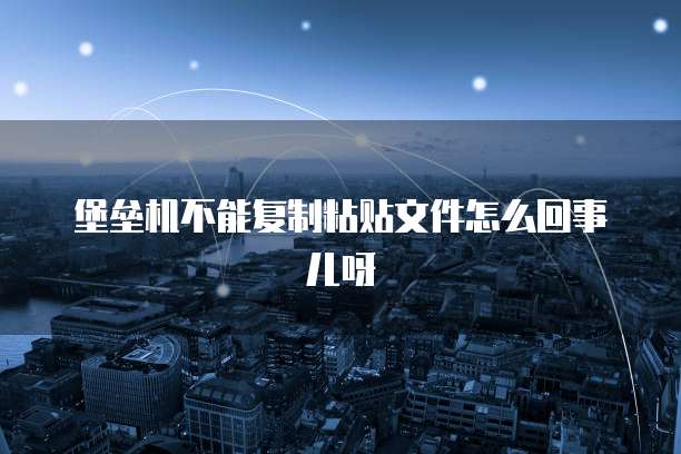 堡垒机不能复制粘贴文件怎么回事儿呀