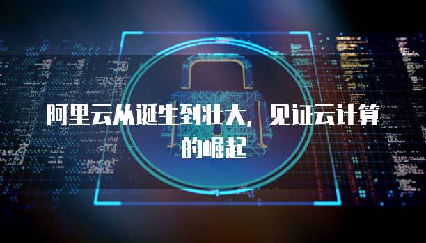 阿里云从诞生到壮大，见证云计算的崛起
