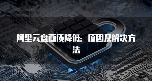 阿里云盘画质降低：原因及解决方法