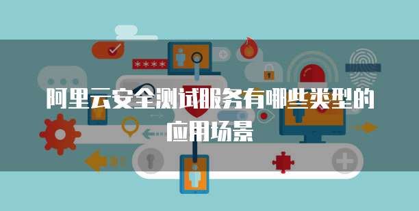阿里云安全测试服务有哪些类型的应用场景